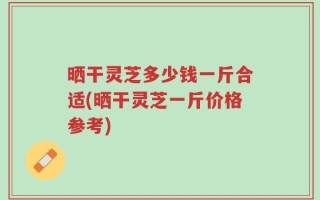 晒干灵芝多少钱一斤合适(晒干灵芝一斤价格参考)