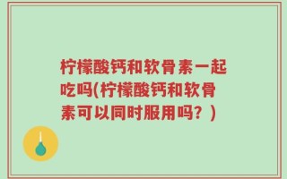 柠檬酸钙和软骨素一起吃吗(柠檬酸钙和软骨素可以同时服用吗？)