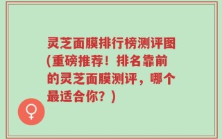 灵芝面膜排行榜测评图(重磅推荐！排名靠前的灵芝面膜测评，哪个最适合你？)