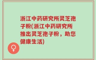 浙江中药研究所灵芝孢子粉(浙江中药研究所推出灵芝孢子粉，助您健康生活)