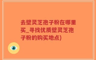 去壁灵芝孢子粉在哪里买_寻找优质壁灵芝孢子粉的购买地点)