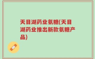 天目湖药业氨糖(天目湖药业推出新款氨糖产品)