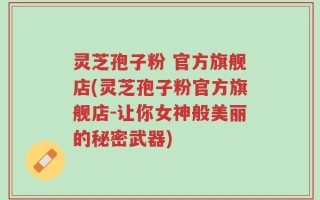 灵芝孢子粉 官方旗舰店(灵芝孢子粉官方旗舰店-让你女神般美丽的秘密武器)
