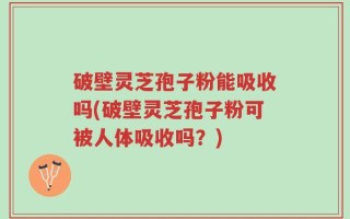破壁灵芝孢子粉能吸收吗(破壁灵芝孢子粉可被人体吸收吗？)