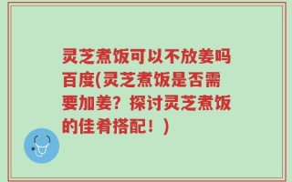 灵芝煮饭可以不放姜吗百度(灵芝煮饭是否需要加姜？探讨灵芝煮饭的佳肴搭配！)