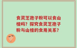 食灵芝孢子粉可以食山楂吗？探究食灵芝孢子粉与山楂的食用关系？