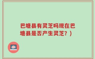 巴塘县有灵芝吗现在巴塘县是否产生灵芝？)