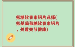氨糖软骨素钙片选择(氨基葡萄糖软骨素钙片，关爱关节健康)