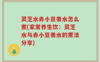 灵芝水赤小豆姜水怎么煮(家常养生饮：灵芝水与赤小豆姜水的煮法分享)