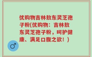优购物吉林敖东灵芝孢子粉(优购物：吉林敖东灵芝孢子粉，呵护健康、满足口腹之欲！)