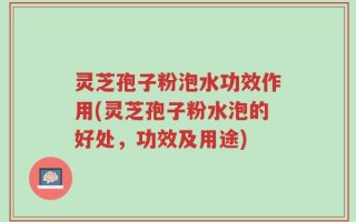 灵芝孢子粉泡水功效作用(灵芝孢子粉水泡的好处，功效及用途)
