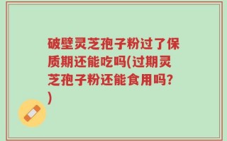 破壁灵芝孢子粉过了保质期还能吃吗(过期灵芝孢子粉还能食用吗？)