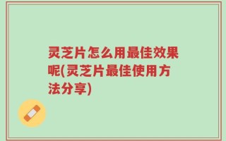灵芝片怎么用最佳效果呢(灵芝片最佳使用方法分享)