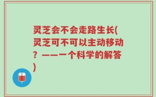 灵芝会不会走路生长(灵芝可不可以主动移动？——一个科学的解答)