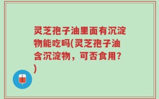 灵芝孢子油里面有沉淀物能吃吗(灵芝孢子油含沉淀物，可否食用？)