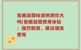 氨糖凝露味道刺激性大吗(氨糖凝露使用体验：强烈刺激，建议谨慎使用