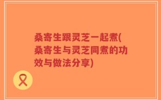 桑寄生跟灵芝一起煮(桑寄生与灵芝同煮的功效与做法分享)