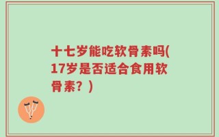 十七岁能吃软骨素吗(17岁是否适合食用软骨素？)