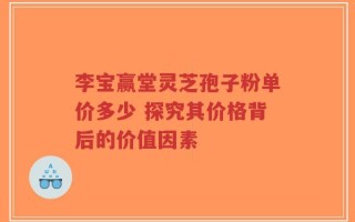 李宝赢堂灵芝孢子粉单价多少 探究其价格背后的价值因素