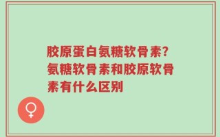 胶原蛋白氨糖软骨素？氨糖软骨素和胶原软骨素有什么区别