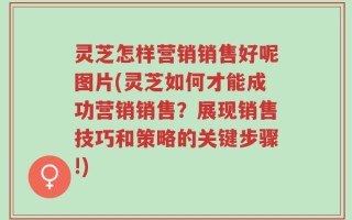灵芝怎样营销销售好呢图片(灵芝如何才能成功营销销售？展现销售技巧和策略的关键步骤!)