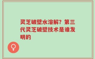 灵芝破壁水溶解？第三代灵芝破壁技术是谁发明的