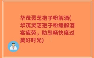 华茂灵芝孢子粉解酒(华茂灵芝孢子粉缓解酒宴疲劳，助您畅快度过美好时光)