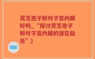 灵芝孢子粉对子宫内膜好吗_“探讨灵芝孢子粉对子宫内膜的潜在益处”)