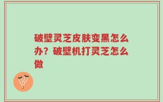破壁灵芝皮肤变黑怎么办？破壁机打灵芝怎么做