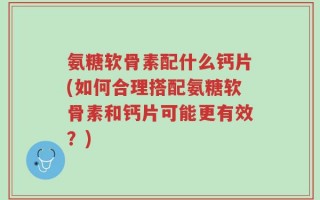 氨糖软骨素配什么钙片(如何合理搭配氨糖软骨素和钙片可能更有效？)