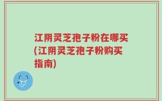 江阴灵芝孢子粉在哪买(江阴灵芝孢子粉购买指南)