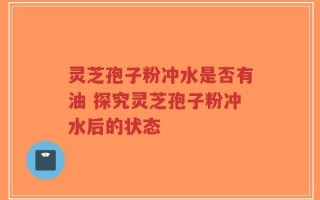 灵芝孢子粉冲水是否有油 探究灵芝孢子粉冲水后的状态