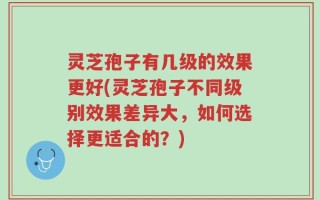 灵芝孢子有几级的效果更好(灵芝孢子不同级别效果差异大，如何选择更适合的？)