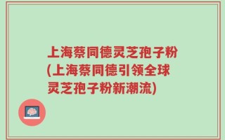 上海蔡同德灵芝孢子粉(上海蔡同德引领全球灵芝孢子粉新潮流)