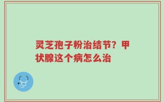 灵芝孢子粉治结节？甲状腺这个病怎么治