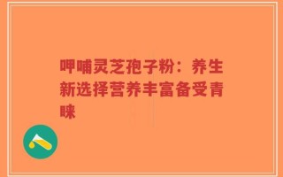 呷哺灵芝孢子粉：养生新选择营养丰富备受青睐