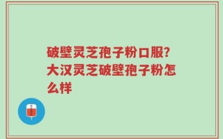 破壁灵芝孢子粉口服？大汉灵芝破壁孢子粉怎么样