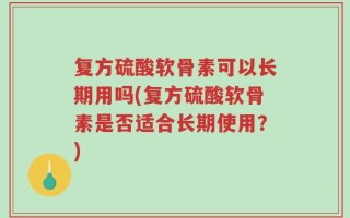 复方硫酸软骨素可以长期用吗(复方硫酸软骨素是否适合长期使用？)
