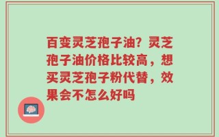 百变灵芝孢子油？灵芝孢子油价格比较高，想买灵芝孢子粉代替，效果会不怎么好吗