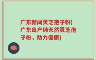 广东新闻灵芝孢子粉(广东出产纯天然灵芝孢子粉，助力健康)
