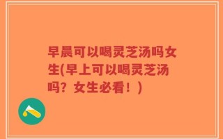 早晨可以喝灵芝汤吗女生(早上可以喝灵芝汤吗？女生必看！)