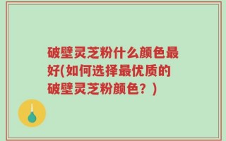 破壁灵芝粉什么颜色最好(如何选择最优质的破壁灵芝粉颜色？)