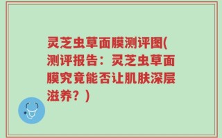 灵芝虫草面膜测评图(测评报告：灵芝虫草面膜究竟能否让肌肤深层滋养？)