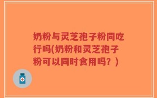 奶粉与灵芝孢子粉同吃行吗(奶粉和灵芝孢子粉可以同时食用吗？)