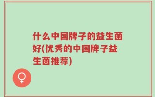 什么中国牌子的益生菌好(优秀的中国牌子益生菌推荐)