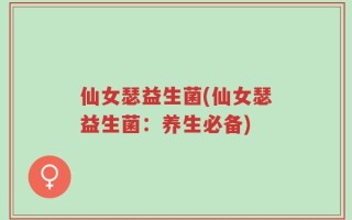 仙女瑟益生菌(仙女瑟益生菌：养生必备)