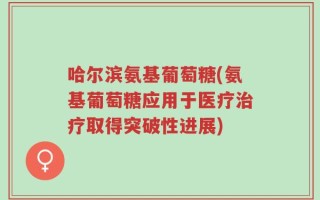 哈尔滨氨基葡萄糖(氨基葡萄糖应用于医疗治疗取得突破性进展)