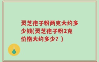 灵芝孢子粉两克大约多少钱(灵芝孢子粉2克价格大约多少？)
