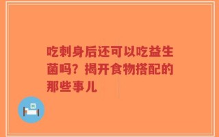 吃刺身后还可以吃益生菌吗？揭开食物搭配的那些事儿