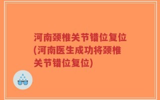 河南颈椎关节错位复位(河南医生成功将颈椎关节错位复位)